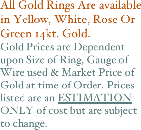 All Gold Rings Are available in Yellow, White, Rose Or Green 14kt. Gold. 
Gold Prices are Dependent upon Size of Ring, Gauge of Wire used & Market Price of Gold at time of Order. Prices listed are an ESTIMATION ONLY of cost but are subject to change.
