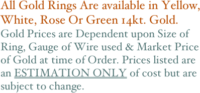 All Gold Rings Are available in Yellow, White, Rose Or Green 14kt. Gold. 
Gold Prices are Dependent upon Size of Ring, Gauge of Wire used & Market Price of Gold at time of Order. Prices listed are an ESTIMATION ONLY of cost but are subject to change.