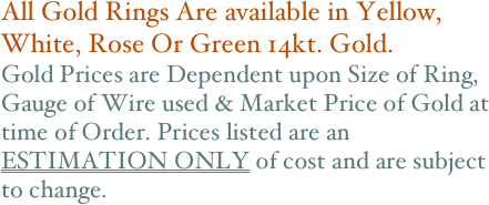 All Gold Rings Are available in Yellow, White, Rose Or Green 14kt. Gold. 
Gold Prices are Dependent upon Size of Ring, Gauge of Wire used & Market Price of Gold at time of Order. Prices listed are an ESTIMATION ONLY of cost and are subject to change.